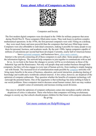 Essay about Affect of Computers on Society
Computers and Society
The first modern digital computers were developed in the 1940s for military purposes that arose
during World War II. These computers filled entire rooms. They took hours to perform complex
mathematical operations. In the 1970s, the first personal computers were sold. Fitting on a desktop,
they were much faster and more powerful than the computers that had once filled large rooms.
Computers were also affordable to individual consumers, making it possible for many people to use
them for personal, business, and academic needs. By the mid–1990s, laptop computers capable of
millions of calculations per second had been developed. Currently, nearly half of American homes
have a personal computer, and businesses have...show more content...
Internet is the network connecting all of these computers to each other. Some people are calling it
the information highway. The network help computers to join together to communicate with us and
for us. As we look to the future the changes to society will be as revolutionary as those of the
Industrial Age and the Renaissance. Not only will people shop and conduct business through their
computers, but they will also engage in every type of human activity, from reading to simply hanging
out with friends. The increased level of communication made possible by computer networks will
bring many benefits in the areas of business, education, and social interaction, producing sharing of
knowledge and wealth and a worldwide cultural renewal. A few critics, however, are skeptical of the
optimism of computer enthusiasts. They question whether the benefits of computer technology will
outweigh the potential harms. One of the arguments is that technology has done nothing to help in
our social problems. Since computers tend to decrease actual human contact, their use may weaken
people's sense of community and increase existing social divisions.
One area in which the optimism of computer enthusiasts comes into immediate conflict with the
skepticism of critics is education. Those who believe that computers will bring revolutionary
changes to society say that schools should prepare children for that future with computer education.
By giving
Get more content on HelpWriting.net
 