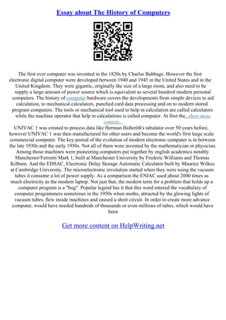 Essay about The History of Computers
The first ever computer was invented in the 1820s by Charlse Babbage. However the first
electronic digital computer were developed between 1940 and 1945 in the United States and in the
United Kingdom. They were gigantic, originally the size of a large room, and also need to be
supply a large amount of power source which is equivalent as several hundred modern personal
computers. The history of computer hardware covers the developments from simple devices to aid
calculation, to mechanical calculators, punched card data processing and on to modern stored
program computers. The tools or mechanical tool used to help in calculation are called calculators
while the machine operator that help in calculations is called computer. At first the...show more
content...
UNIVAC 1 was created to process data like Herman Hollerith's tabulator over 50 years before,
however UNIVAC 1 was then manufactured for other users and become the world's first large scale
commercial computer. The key period of the evolution of modern electronic computer is in between
the late 1930s and the early 1950s. Not all of them were invented by the mathematician or physician.
Among those machines were pioneering computers put together by english academics notably
Manchester/Ferrenti Mark 1, built at Manchester University by Frederic Williams and Thomas
Kilburn. And the EDSAC, Electronic Delay Storage Automatic Calculator built by Maurice Wilkes
at Cambridge University. The microelectronic revolution started when they were using the vacuum
tubes it consume a lot of power supply. As a comparison the ENIAC used about 2000 times as
much electricity as the modern laptop. Not just that, the modern term for a problem that holds up a
computer program is a "bug". Popular legend has it that this word entered the vocabulary of
computer programmers sometimes in the 1950s when moths, attracted by the glowing lights of
vacuum tubes, flew inside machines and caused a short circuit. In order to create more advance
computer, would have needed hundreds of thousands or even millions of tubes, which would have
been
Get more content on HelpWriting.net
 