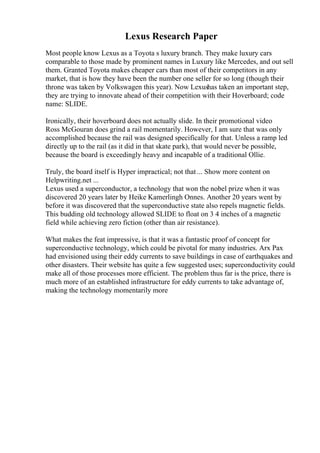 Lexus Research Paper
Most people know Lexus as a Toyota s luxury branch. They make luxury cars
comparable to those made by prominent names in Luxury like Mercedes, and out sell
them. Granted Toyota makes cheaper cars than most of their competitors in any
market, that is how they have been the number one seller for so long (though their
throne was taken by Volkswagen this year). Now Lexushas taken an important step,
they are trying to innovate ahead of their competition with their Hoverboard; code
name: SLIDE.
Ironically, their hoverboard does not actually slide. In their promotional video
Ross McGouran does grind a rail momentarily. However, I am sure that was only
accomplished because the rail was designed specifically for that. Unless a ramp led
directly up to the rail (as it did in that skate park), that would never be possible,
because the board is exceedingly heavy and incapable of a traditional Ollie.
Truly, the board itself is Hyper impractical; not that ... Show more content on
Helpwriting.net ...
Lexus used a superconductor, a technology that won the nobel prize when it was
discovered 20 years later by Heike Kamerlingh Onnes. Another 20 years went by
before it was discovered that the superconductive state also repels magnetic fields.
This budding old technology allowed SLIDE to float on 3 4 inches of a magnetic
field while achieving zero fiction (other than air resistance).
What makes the feat impressive, is that it was a fantastic proof of concept for
superconductive technology, which could be pivotal for many industries. Arx Pax
had envisioned using their eddy currents to save buildings in case of earthquakes and
other disasters. Their website has quite a few suggested uses; superconductivity could
make all of those processes more efficient. The problem thus far is the price, there is
much more of an established infrastructure for eddy currents to take advantage of,
making the technology momentarily more
 