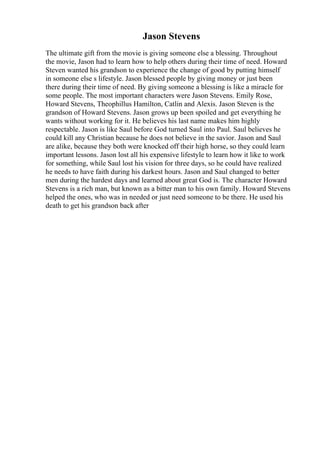 Jason Stevens
The ultimate gift from the movie is giving someone else a blessing. Throughout
the movie, Jason had to learn how to help others during their time of need. Howard
Steven wanted his grandson to experience the change of good by putting himself
in someone else s lifestyle. Jason blessed people by giving money or just been
there during their time of need. By giving someone a blessing is like a miracle for
some people. The most important characters were Jason Stevens. Emily Rose,
Howard Stevens, Theophillus Hamilton, Catlin and Alexis. Jason Steven is the
grandson of Howard Stevens. Jason grows up been spoiled and get everything he
wants without working for it. He believes his last name makes him highly
respectable. Jason is like Saul before God turned Saul into Paul. Saul believes he
could kill any Christian because he does not believe in the savior. Jason and Saul
are alike, because they both were knocked off their high horse, so they could learn
important lessons. Jason lost all his expensive lifestyle to learn how it like to work
for something, while Saul lost his vision for three days, so he could have realized
he needs to have faith during his darkest hours. Jason and Saul changed to better
men during the hardest days and learned about great God is. The character Howard
Stevens is a rich man, but known as a bitter man to his own family. Howard Stevens
helped the ones, who was in needed or just need someone to be there. He used his
death to get his grandson back after
 