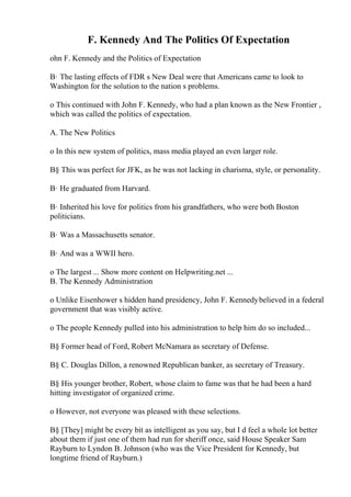 F. Kennedy And The Politics Of Expectation
ohn F. Kennedy and the Politics of Expectation
В· The lasting effects of FDR s New Deal were that Americans came to look to
Washington for the solution to the nation s problems.
o This continued with John F. Kennedy, who had a plan known as the New Frontier ,
which was called the politics of expectation.
A. The New Politics
o In this new system of politics, mass media played an even larger role.
В§ This was perfect for JFK, as he was not lacking in charisma, style, or personality.
В· He graduated from Harvard.
В· Inherited his love for politics from his grandfathers, who were both Boston
politicians.
В· Was a Massachusetts senator.
В· And was a WWII hero.
o The largest ... Show more content on Helpwriting.net ...
B. The Kennedy Administration
o Unlike Eisenhower s hidden hand presidency, John F. Kennedybelieved in a federal
government that was visibly active.
o The people Kennedy pulled into his administration to help him do so included...
В§ Former head of Ford, Robert McNamara as secretary of Defense.
В§ C. Douglas Dillon, a renowned Republican banker, as secretary of Treasury.
В§ His younger brother, Robert, whose claim to fame was that he had been a hard
hitting investigator of organized crime.
o However, not everyone was pleased with these selections.
В§ [They] might be every bit as intelligent as you say, but I d feel a whole lot better
about them if just one of them had run for sheriff once, said House Speaker Sam
Rayburn to Lyndon B. Johnson (who was the Vice President for Kennedy, but
longtime friend of Rayburn.)
 