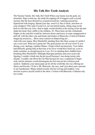 His Talk Her Teeth Analysis
The Nuclear Family: His Talk, Her Teeth When your mama was the geek, my
dreamlets, Papa would say, she made the nipping off of noggins such a crystal
mystery that the hens themselves yearned toward her, waltzing around her,
hypnotized with longing. Spread your lips, sweet Lil, they d cluck, and show us
your choppers! This same Crystal Lil, our star haired mama, sitting snug on the
built in sofa that was Arty s bed at night, would chuckle at the sewing in her lap and
shake her head. Don t piffle to the children, Al. Those hens ran like whiteheads.
Nights on the road this would be, between shows and towns in some campground or
pull off, with the other vans and trucks and trailers of Binewski s Carnival Fabulon
ranged up around us,... Show more content on Helpwriting.net ...
And with your mama, Miss Hinchcliff, standing there like three scoops of vanilla I
can t even cuss! What am I gonna do? The geek posters are all over town! It was
during a war, darlings, explains Mama. I forget which one precisely. Your father
had difficulty getting help at that time or he never would have hired me, even to
make costumes, as inexperienced as I was. So I m standing there fuddled from
breathing Miss Hinchcliff s Midnight Marzipan perfume and cross eyed with
figuring. I couldn t climb into the pit myself because I was doing twenty jobs
already. I couldn t ask Horst the Cat Man because he was a vegetarian to begin
with, and his dentures would disintegrate the first time he hit a chicken neck
anyhow. Suddenly your mama pops up for all the world like she was offering me
sherry and biscuits. I ll do it, Mr. Binewski, she says, and I just about sent a present
to my laundryman. Mama smiled sweetly into her sewing and nodded. I was
anxious to prove myself useful to the show. I d been with Binewski s Fabulon only
two weeks
 