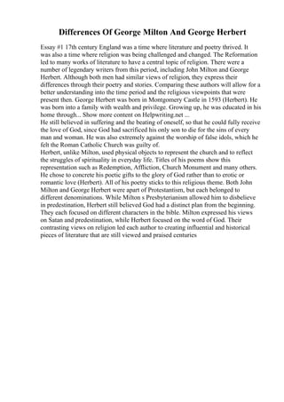 Differences Of George Milton And George Herbert
Essay #1 17th century England was a time where literature and poetry thrived. It
was also a time where religion was being challenged and changed. The Reformation
led to many works of literature to have a central topic of religion. There were a
number of legendary writers from this period, including John Milton and George
Herbert. Although both men had similar views of religion, they express their
differences through their poetry and stories. Comparing these authors will allow for a
better understanding into the time period and the religious viewpoints that were
present then. George Herbert was born in Montgomery Castle in 1593 (Herbert). He
was born into a family with wealth and privilege. Growing up, he was educated in his
home through... Show more content on Helpwriting.net ...
He still believed in suffering and the beating of oneself, so that he could fully receive
the love of God, since God had sacrificed his only son to die for the sins of every
man and woman. He was also extremely against the worship of false idols, which he
felt the Roman Catholic Church was guilty of.
Herbert, unlike Milton, used physical objects to represent the church and to reflect
the struggles of spirituality in everyday life. Titles of his poems show this
representation such as Redemption, Affliction, Church Monument and many others.
He chose to concrete his poetic gifts to the glory of God rather than to erotic or
romantic love (Herbert). All of his poetry sticks to this religious theme. Both John
Milton and George Herbert were apart of Protestantism, but each belonged to
different denominations. While Milton s Presbyterianism allowed him to disbelieve
in predestination, Herbert still believed God had a distinct plan from the beginning.
They each focused on different characters in the bible. Milton expressed his views
on Satan and predestination, while Herbert focused on the word of God. Their
contrasting views on religion led each author to creating influential and historical
pieces of literature that are still viewed and praised centuries
 