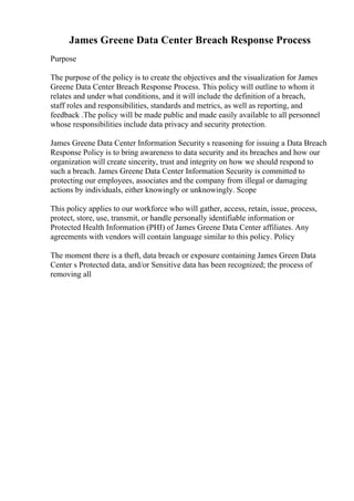 James Greene Data Center Breach Response Process
Purpose
The purpose of the policy is to create the objectives and the visualization for James
Greene Data Center Breach Response Process. This policy will outline to whom it
relates and under what conditions, and it will include the definition of a breach,
staff roles and responsibilities, standards and metrics, as well as reporting, and
feedback .The policy will be made public and made easily available to all personnel
whose responsibilities include data privacy and security protection.
James Greene Data Center Information Security s reasoning for issuing a Data Breach
Response Policy is to bring awareness to data security and its breaches and how our
organization will create sincerity, trust and integrity on how we should respond to
such a breach. James Greene Data Center Information Security is committed to
protecting our employees, associates and the company from illegal or damaging
actions by individuals, either knowingly or unknowingly. Scope
This policy applies to our workforce who will gather, access, retain, issue, process,
protect, store, use, transmit, or handle personally identifiable information or
Protected Health Information (PHI) of James Greene Data Center affiliates. Any
agreements with vendors will contain language similar to this policy. Policy
The moment there is a theft, data breach or exposure containing James Green Data
Center s Protected data, and/or Sensitive data has been recognized; the process of
removing all
 