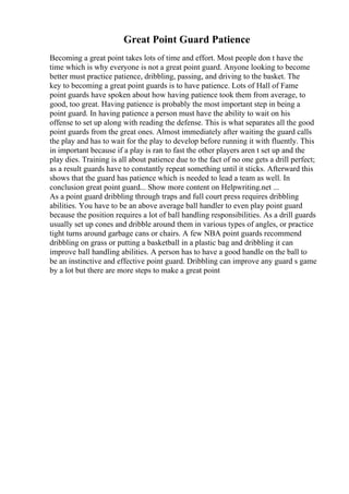 Great Point Guard Patience
Becoming a great point takes lots of time and effort. Most people don t have the
time which is why everyone is not a great point guard. Anyone looking to become
better must practice patience, dribbling, passing, and driving to the basket. The
key to becoming a great point guards is to have patience. Lots of Hall of Fame
point guards have spoken about how having patience took them from average, to
good, too great. Having patience is probably the most important step in being a
point guard. In having patience a person must have the ability to wait on his
offense to set up along with reading the defense. This is what separates all the good
point guards from the great ones. Almost immediately after waiting the guard calls
the play and has to wait for the play to develop before running it with fluently. This
in important because if a play is ran to fast the other players aren t set up and the
play dies. Training is all about patience due to the fact of no one gets a drill perfect;
as a result guards have to constantly repeat something until it sticks. Afterward this
shows that the guard has patience which is needed to lead a team as well. In
conclusion great point guard... Show more content on Helpwriting.net ...
As a point guard dribbling through traps and full court press requires dribbling
abilities. You have to be an above average ball handler to even play point guard
because the position requires a lot of ball handling responsibilities. As a drill guards
usually set up cones and dribble around them in various types of angles, or practice
tight turns around garbage cans or chairs. A few NBA point guards recommend
dribbling on grass or putting a basketball in a plastic bag and dribbling it can
improve ball handling abilities. A person has to have a good handle on the ball to
be an instinctive and effective point guard. Dribbling can improve any guard s game
by a lot but there are more steps to make a great point
 
