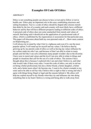 Examples Of Code Of Ethics
ABSTRACT
Ethics is not something people can choose to have or not and to follow or not in
health care. Ethics play an important role in this area, establishing structures and
setting boundaries. Fact is: a code of ethics should be shaped after citizens morals
that abide by the law of a country and each country will most likely have a different
behavior and by that will have different prospects leading to different codes of ethics.
A personal code of ethics does not come unattached from morals and values of
oneself, that being said it should aid on the application of a professional code of
ethics, which is established by the organization or association for that particular area.
This paper will discourse about both my own personal code of ... Show more content
on Helpwriting.net ...
I will always try to stand by what I feel it s righteous and even if it s not the most
popular option, I will stand up for myself and my values. I do believe that by
growing up by my parents code of ethics as well as having my values influence by
my culture made me who I am, and because of that I am able to relate to many
people and feel like I can solve dilemmas many people wouldn t due to the diversity
I have seen in moral and values and the level I am now able to relate to things and
people in situations that call for the use of a code of ethics. The reasons I have
thought about this is because I explored who I am and what I believe in, and what
side would I take if there were sides. I want this code of ethics, not only to aid me
on being a better professional, but also a better friend, a better daughter, a better
wife, and a better mom when I do become one. I want to be a better example to my
sister and to be able to tell her why I believe this is right or that is wrong and why I
agree with things being illegal or legal and the reasons behind it. My ethics will
help me explain myself to my friends when they try and influence me into doing
something that in my heart I believe is wrong and being able to walk away from
 