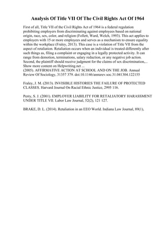 Analysis Of Title VII Of The Civil Rights Act Of 1964
First of all, Title VII of the Civil Rights Act of 1964 is a federal regulation
prohibiting employers from discriminating against employees based on national
origin, race, sex, color, and religion (Follett, Ward, Welch, 1993). This act applies to
employers with 15 or more employees and serves as a mechanism to ensure equality
within the workplace (Fraley, 2013). This case is a violation of Title VII from the
aspect of retaliation. Retaliation occurs when an individual is treated differently after
such things as, filing a complaint or engaging in a legally protected activity. It can
range from demotion, terminations, salary reduction, or any negative job action.
Second, the plaintiff should receive judgment for the claims of sex discrimination,...
Show more content on Helpwriting.net ...
(2005). AFFIRMATIVE ACTION AT SCHOOL AND ON THE JOB. Annual
Review Of Sociology, 31357 379. doi:10.1146/annurev.soc.31.041304.122155
Fraley, J. M. (2013). INVISIBLE HISTORIES THE FAILURE OF PROTECTED
CLASSES. Harvard Journal On Racial Ethnic Justice, 2995 116.
Perry, S. J. (2001). EMPLOYER LIABILITY FOR RETALIATORY HARASSMENT
UNDER TITLE VII. Labor Law Journal, 52(2), 121 127.
BRAKE, D. L. (2014). Retaliation in an EEO World. Indiana Law Journal, 89(1),
 