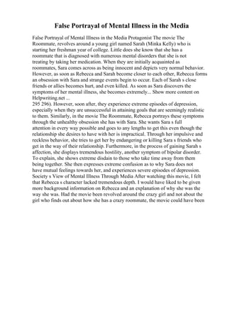 False Portrayal of Mental Illness in the Media
False Portrayal of Mental Illness in the Media Protagonist The movie The
Roommate, revolves around a young girl named Sarah (Minka Kelly) who is
starting her freshman year of college. Little does she know that she has a
roommate that is diagnosed with numerous mental disorders that she is not
treating by taking her medication. When they are initially acquainted as
roommates, Sara comes across as being innocent and depicts very normal behavior.
However, as soon as Rebecca and Sarah become closer to each other, Rebecca forms
an obsession with Sara and strange events begin to occur. Each of Sarah s close
friends or allies becomes hurt, and even killed. As soon as Sara discovers the
symptoms of her mental illness, she becomes extremely... Show more content on
Helpwriting.net ...
295 296). However, soon after, they experience extreme episodes of depression,
especially when they are unsuccessful in attaining goals that are seemingly realistic
to them. Similarly, in the movie The Roommate, Rebecca portrays these symptoms
through the unhealthy obsession she has with Sara. She wants Sara s full
attention in every way possible and goes to any lengths to get this even though the
relationship she desires to have with her is impractical. Through her impulsive and
reckless behavior, she tries to get her by endangering or killing Sara s friends who
get in the way of their relationship. Furthermore, in the process of gaining Sarah s
affection, she displays tremendous hostility, another symptom of bipolar disorder.
To explain, she shows extreme disdain to those who take time away from them
being together. She then expresses extreme confusion as to why Sara does not
have mutual feelings towards her, and experiences severe episodes of depression.
Society s View of Mental Illness Through Media After watching this movie, I felt
that Rebecca s character lacked tremendous depth. I would have liked to be given
more background information on Rebecca and an explanation of why she was the
way she was. Had the movie been revolved around the crazy girl and not about the
girl who finds out about how she has a crazy roommate, the movie could have been
 