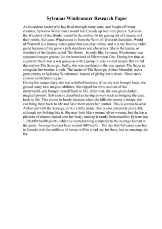 Sylvanas Windrunner Research Paper
As an undead leader who has lived through many wars, and fought off many
enemies, Sylvanas Windrunner would tear Canada up into little pieces. Sylvanas,
the Warchief of the Horde, would be the perfect fit for getting rid of Canada, and
their rebels. Sylvanas Windrunner is from the Word of Warcraft franchise. World
of Warcraft is a fantasy video game that you play online, and it is my favorite video
game because of the game s rich storylines and characters. She is the leader, or
warchief of the faction called The Horde . In early life, Sylvanas Windrunner was
appointed ranger general for her homeland of Silvermoon City. During her time as
a general, there was a war going on with a group of very violent people that called
themselves The Scourge . Sadly, she was murdered in the war against The Scourge
alongside her brother, Lirath. The leader of The Scourge, Arthas Menethil, was a
great enemy to Sylvanas Windrunner. Instead of giving her a clean... Show more
content on Helpwriting.net ...
During her ranger days, she was a skilled huntress. After she was brought back, she
gained many new magical abilities. She ripped her own soul out of the
underworld, and brought herself back to life. After that, she was given darker,
magical powers. Sylvanas is described as having powers such as bringing the dead
back to life. This comes in handy because when she kills the enemy s troops, she
can bring them back to life and have them under her control. This is similar to what
Arthas did with the Scourge, so it s a little ironic. She is also extremely powerful,
although not looking like it. She may look like a normal elven woman, but she has a
plethora of charms casted onto her body, making it nearly indestructible. Sylvans has
1,380,000 health points, which is overwhelming compared to the average human in
the game. Average humans have around 400 health.. The day that Sylvanas marches
to Canada with her millions of troops will be a bad day for them, but an amazing day
for
 