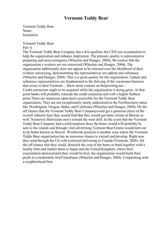 Vermont Teddy Bear
Vermont Teddy Bear
Name
Institution
Vermont Teddy Bear
Part A
The Vermont Teddy Bear Company has a few qualities the CEO can accentuation to
help the organization and enhance inspiration. The primary quality is representative
preparing and unwaveringness (Wheelen and Hunger, 2004). We realize that the
organization s workers are not unionized (Wheelen and Hunger, 2004). The
organization additionally does not appear to be stressed over the likelihood of their
workers unionizing, demonstrating the representatives are upbeat and substance
(Wheelen and Hunger, 2004). This is a great quality for the organization. Upbeat and
substance representatives are fundamental to the thriving of the vacationer business
that exists in their Vermont... Show more content on Helpwriting.net ...
Credit extensions ought to be acquired while the organization is doing great. At that
point banks will probably concede the credit extension and with a higher farthest
point.There are numerous open doors accessible for the Vermont Teddy Bear
organization. They are not exceptionally surely understood in the Northwestern states
like Washington, Oregon, Idaho, and California (Wheelen and Hunger, 2004). On the
off chance that the Vermont Teddy Bear Companycould get a generous piece of the
overall industry here they would find that they would get more clients in Hawaii as
well. Numerous Hawaiians move toward the west drift. In the event that the Vermont
Teddy Bear Company had a solid nearness there the bears would will probably be
sent to the islands and through viral advertising Vermont Bear Grams would turn out
to be better known in Hawaii. Worldwide position is another zone where the Vermont
Teddy Bear organization has an awesome chance to extend and develop. Right now
they send through the US with restricted delivering to Canada (Vermont, 2005). On
the off chance that they could, diminish the cost of the bears or band together with a
nearby firm and market them to Japan and the United Kingdom, where their
examination demonstrated they would be best, the organization would build their
profit in a moderately brief timeframe (Wheelen and Hunger, 2004). Cooperating with
a neighborhood firm
 