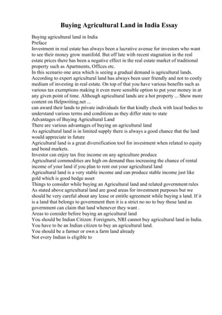 Buying Agricultural Land in India Essay
Buying agricultural land in India
Preface
Investment in real estate has always been a lucrative avenue for investors who want
to see their money grow manifold. But off late with recent stagnation in the real
estate prices there has been a negative effect in the real estate market of traditional
property such as Apartments, Offices etc.
In this scenario one area which is seeing a gradual demand is agricultural lands.
According to expert agricultural land has always been user friendly and not to costly
medium of investing in real estate. On top of that you have various benefits such as
various tax exemptions making it even more sensible option to put your money in at
any given point of time. Although agricultural lands are a hot property ... Show more
content on Helpwriting.net ...
can award their lands to private individuals for that kindly check with local bodies to
understand various terms and conditions as they differ state to state
Advantages of Buying Agricultural Land
There are various advantages of buying an agricultural land
As agricultural land is in limited supply there is always a good chance that the land
would appreciate in future
Agricultural land is a great diversification tool for investment when related to equity
and bond markets.
Investor can enjoy tax free income on any agriculture produce
Agricultural commodities are high on demand thus increasing the chance of rental
income of your land if you plan to rent out your agricultural land
Agricultural land is a very stable income and can produce stable income just like
gold which is good hedge asset
Things to consider while buying an Agricultural land and related government rules
As stated above agricultural land are good areas for investment purposes but we
should be very careful about any lease or entitle agreement while buying a land. If it
is a land that belongs to government then it is a strict no no to buy those land as
government can claim that land whenever they want .
Areas to consider before buying an agricultural land
You should be Indian Citizen: Foreigners, NRI cannot buy agricultural land in India.
You have to be an Indian citizen to buy an agricultural land.
You should be a farmer or own a farm land already
Not every Indian is eligible to
 