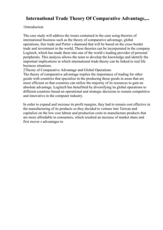 International Trade Theory Of Comparative Advantage,...
1Introduction
The case study will address the issues contained in the case using theories of
international business such as the theory of comparative advantage, global
operations, free trade and Porter s diamond that will be based on the cross border
trade and investment in the world, These theories can be incorporated in the company
Logitech, which has made them into one of the world s leading provider of personal
peripherals. This analysis allows the team to develop the knowledge and identify the
important implications in which international trade theory can be linked to real life
business situations.
2Theory of Comparative Advantage and Global Operations
The theory of comparative advantage implies the importance of trading for other
goods with countries that specialize in the producing those goods in areas that are
more efficient so that countries can utilize the majority of its resources to gain an
absolute advantage. Logitech has benefitted by diversifying its global operations to
different countries based on operational and strategic decisions to remain competitive
and innovative in the computer industry.
In order to expand and increase its profit margins, they had to remain cost effective in
the manufacturing of its products so they decided to venture into Taiwan and
capitalize on the low cost labour and production costs to manufacture products that
are more affordable to consumers, which resulted an increase of market share and
first mover s advantages to
 