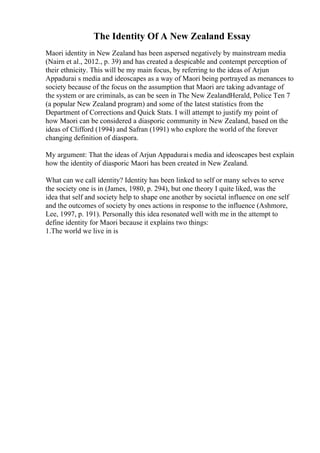 The Identity Of A New Zealand Essay
Maori identity in New Zealand has been aspersed negatively by mainstream media
(Nairn et al., 2012., p. 39) and has created a despicable and contempt perception of
their ethnicity. This will be my main focus, by referring to the ideas of Arjun
Appadurai s media and ideoscapes as a way of Maori being portrayed as menances to
society because of the focus on the assumption that Maori are taking advantage of
the system or are criminals, as can be seen in The New ZealandHerald, Police Ten 7
(a popular New Zealand program) and some of the latest statistics from the
Department of Corrections and Quick Stats. I will attempt to justify my point of
how Maori can be considered a diasporic community in New Zealand, based on the
ideas of Clifford (1994) and Safran (1991) who explore the world of the forever
changing definition of diaspora.
My argument: That the ideas of Arjun Appadurais media and ideoscapes best explain
how the identity of diasporic Maori has been created in New Zealand.
What can we call identity? Identity has been linked to self or many selves to serve
the society one is in (James, 1980, p. 294), but one theory I quite liked, was the
idea that self and society help to shape one another by societal influence on one self
and the outcomes of society by ones actions in response to the influence (Ashmore,
Lee, 1997, p. 191). Personally this idea resonated well with me in the attempt to
define identity for Maori because it explains two things:
1.The world we live in is
 
