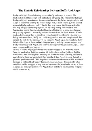 The Ecstatic Relationship Between Buffy And Angel
Buffy and Angel The relationship between Buffy and Angel is ecstatic. The
relationship itself has power, lust, and is fully intriguing. The relationship between
Buffy and Angel was doomed from the start because, Buffy is a vampire slayer and
Angel is a vampire. Clearly the two do not go well, I mean seriously, what kind of
combo is Buffy and Angel really? Could they be a couple like Romeo and Juliet
and play a tragic role in language arts, or will they end up like Peter Pan and
Wendy, two people from two total different worlds that try to come together and
satay young together. I personally believe that they have the Peter pan and Wendy
relationship because they re both from two different types of world s themselves.
Being a vampire slayer, Buffy isn t really supposed to be with a vampire at all, but
instead she falls for the dashing, yet old vampire, Angel. Upon meeting him, Buffy
falls for him. Lust or Love, nobody has ever been positively clear on weather not
Buffy was in love with Angel, or if she was lusting over the gruesome Angel.... Show
more content on Helpwriting.net ...
Thanks to Buffy, Angel grew kinder and more equipped to the world he was in.
Soon he was finding that the everyday life he lived was to find Buffy so that his
world could be a little brighter. Basically He thinks the world of Buffy, as if she is
everything he has ever wanted and then tragedy strikes. Angel is going through a
phase of good versus evil. Will Angel succumb to the darkness or will he overcome
the need to be his old self again? Turns out, Angelus, Angel demonic side, takes
over him, and he struggles to stay sane and on top of the world as he knows it. Soon
Angelus has complete control over Angels body and Buffy has to come a complete
decision on what to
 