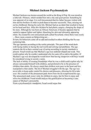 Michael Jackson Psychoanalysis
Michael Jackson was known around the world as the King of Pop. He was raised as
a Jehovah s Witness, which molded him into a shy and quiet person. Something he
was opposite of on stage. It is well documented that his father became violent with
him and his brothers in order to push them to become successful. Thus, missing out
on his childhood. During his early life, Michael had an accident that resulted in burns
on his head and face. After this incident he had plastic surgery, changing the shape of
his nose. Although he was born an African American, it became apparent that he
started to appear lighter and lighter, bleaching his skin and ultimately appearing
white. He created his own amusement park called Neverland, where there were exotic
... Show more content on Helpwriting.net ...
In turn, his behaviors came off as odd and resulted in others thinking that he was
molesting kids.
The ego operates according to the reality principle. This part of the mind deals
with facing reality or facing the real world and solving real problems. The ego
controls the Id so that a normal way of acting according to society standards is
present. Freud would say that Michael s ego was underdeveloped and weak. This
could explain why he couldn t understand why he came off as odd to the public. If
Michael s ego was developed he would know that having sleepovers with boys would
be considered wrong in society s norm.
The lack of ability of creating friendships when he was a child could explain why he
always surrounded himself with children, and preferred to be in the presence of
children than adults. He always stated that children were pure in the heart and less
manipulative than adults. The Id of Michael struggled with the ego. The ego was
never able to keep under control his desires and pleasures, allowing his Id to take
over. His creation of the amusement park shows how the Id overpowered his ego.
The amusement park wasn t only for children to enjoy, but for him to enjoy and
relive his childhood. Freud would analyze this gratification as becoming a core
aspect of Michael s personality.
From a psychoanalytic standpoint, Freud would argue that
 