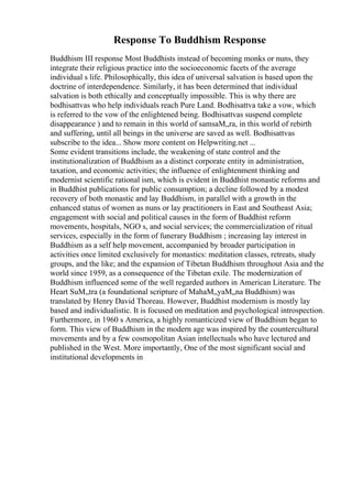 Response To Buddhism Response
Buddhism III response Most Buddhists instead of becoming monks or nuns, they
integrate their religious practice into the socioeconomic facets of the average
individual s life. Philosophically, this idea of universal salvation is based upon the
doctrine of interdependence. Similarly, it has been determined that individual
salvation is both ethically and conceptually impossible. This is why there are
bodhisattvas who help individuals reach Pure Land. Bodhisattva take a vow, which
is referred to the vow of the enlightened being. Bodhisattvas suspend complete
disappearance ) and to remain in this world of samsaМ„ra, in this world of rebirth
and suffering, until all beings in the universe are saved as well. Bodhisattvas
subscribe to the idea... Show more content on Helpwriting.net ...
Some evident transitions include, the weakening of state control and the
institutionalization of Buddhism as a distinct corporate entity in administration,
taxation, and economic activities; the influence of enlightenment thinking and
modernist scientific rational ism, which is evident in Buddhist monastic reforms and
in Buddhist publications for public consumption; a decline followed by a modest
recovery of both monastic and lay Buddhism, in parallel with a growth in the
enhanced status of women as nuns or lay practitioners in East and Southeast Asia;
engagement with social and political causes in the form of Buddhist reform
movements, hospitals, NGO s, and social services; the commercialization of ritual
services, especially in the form of funerary Buddhism ; increasing lay interest in
Buddhism as a self help movement, accompanied by broader participation in
activities once limited exclusively for monastics: meditation classes, retreats, study
groups, and the like; and the expansion of Tibetan Buddhism throughout Asia and the
world since 1959, as a consequence of the Tibetan exile. The modernization of
Buddhism influenced some of the well regarded authors in American Literature. The
Heart SuМ„tra (a foundational scripture of MahaМ„yaМ„na Buddhism) was
translated by Henry David Thoreau. However, Buddhist modernism is mostly lay
based and individualistic. It is focused on meditation and psychological introspection.
Furthermore, in 1960 s America, a highly romanticized view of Buddhism began to
form. This view of Buddhism in the modern age was inspired by the countercultural
movements and by a few cosmopolitan Asian intellectuals who have lectured and
published in the West. More importantly, One of the most significant social and
institutional developments in
 