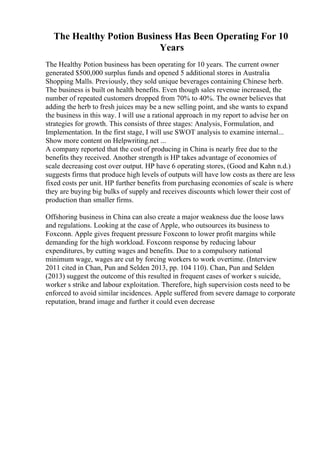 The Healthy Potion Business Has Been Operating For 10
Years
The Healthy Potion business has been operating for 10 years. The current owner
generated $500,000 surplus funds and opened 5 additional stores in Australia
Shopping Malls. Previously, they sold unique beverages containing Chinese herb.
The business is built on health benefits. Even though sales revenue increased, the
number of repeated customers dropped from 70% to 40%. The owner believes that
adding the herb to fresh juices may be a new selling point, and she wants to expand
the business in this way. I will use a rational approach in my report to advise her on
strategies for growth. This consists of three stages: Analysis, Formulation, and
Implementation. In the first stage, I will use SWOT analysis to examine internal...
Show more content on Helpwriting.net ...
A company reported that the cost of producing in China is nearly free due to the
benefits they received. Another strength is HP takes advantage of economies of
scale decreasing cost over output. HP have 6 operating stores, (Good and Kahn n.d.)
suggests firms that produce high levels of outputs will have low costs as there are less
fixed costs per unit. HP further benefits from purchasing economies of scale is where
they are buying big bulks of supply and receives discounts which lower their cost of
production than smaller firms.
Offshoring business in China can also create a major weakness due the loose laws
and regulations. Looking at the case of Apple, who outsources its business to
Foxconn. Apple gives frequent pressure Foxconn to lower profit margins while
demanding for the high workload. Foxconn response by reducing labour
expenditures, by cutting wages and benefits. Due to a compulsory national
minimum wage, wages are cut by forcing workers to work overtime. (Interview
2011 cited in Chan, Pun and Selden 2013, pp. 104 110). Chan, Pun and Selden
(2013) suggest the outcome of this resulted in frequent cases of worker s suicide,
worker s strike and labour exploitation. Therefore, high supervision costs need to be
enforced to avoid similar incidences. Apple suffered from severe damage to corporate
reputation, brand image and further it could even decrease
 