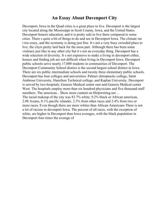 An Essay About Davenport City
Davenport, Iowa in the Quad cities is a great place to live. Davenport is the largest
city located along the Mississippi in Scott County, Iowa, and the United States.
Davenport honors education, and it is pretty safe to live there compared to some
cities. There s quite a bit of things to do and see in Davenport Iowa. The climate isn
t too crazy, and the economy is doing just fine. It s not a very busy crowded place to
live, the cityis pretty laid back for the most part. Although there has been some
violence just like in any other city but it s not an everyday thing. Davenport has a
wide selection of diversity. It s not expensive to make a living in davenport either,
houses and finding job are not difficult when living in Davenport Iowa. Davenport
public schools serve nearly 17,000 students in communities of Davenport. The
Davenport Community School district is the second largest school district in Iowa.
There are six public intermediate schools and twenty three elementary public schools.
Davenport has four colleges and universities: Palmer chiropractic college, Saint
Ambrose University, Hamilton Technical college, and Kaplan University. Davenport
is served by two hospitals, Genesis Medical center east and Genesis Medical center
West. The hospitals employ more than six hundred physicians and five thousand staff
members. The american... Show more content on Helpwriting.net ...
The racial makeup of the city was 83.7% white, 9.2% black or African american,
2.08 Asians, 0.1% pacific islander, 2.3% from other races and 2.4% from two or
more races. Even though there are more whites than African Americans There is not
a lot of racism in davenport Iowa. The percent of all races, with the exception of
white, are higher in Davenport than Iowa averages, with the black population in
Davenport four times the average of
 