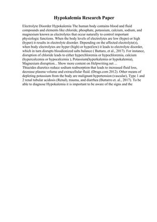 Hypokalemia Research Paper
Electrolyte Disorder Hypokalemia The human body contains blood and fluid
compounds and elements like chloride, phosphate, potassium, calcium, sodium, and
magnesium known as electrolytes that occur naturally to control important
physiologic functions. When the body levels of electrolytes are low (hypo) or high
(hyper) it results in electrolyte disorder. Depending on the affected electrolyte(s),
when body electrolytes are hyper (high) or hypo(low) it leads to electrolyte disorder,
which in turn disrupts bloodionized salts balance ( Buttaro, et al., 2017). For instance,
disruption of chloride leads to either hyperchloremia or hypochloremia, calcium
(hypercalcemia or hypocalcemia ), Potassium(hyperkalemia or hypokalemia),
Magnesium disruption... Show more content on Helpwriting.net ...
Thiazides diuretics reduce sodium reabsorption that leads to increased fluid loss,
decrease plasma volume and extracellular fluid. (Drugs.com 2012). Other means of
depleting potassium from the body are malignant hypertension (vascular), Type 1 and
2 renal tubular acidosis (Renal), trauma, and diarrhea (Buttarro et. al., 2017). To be
able to diagnose Hypokalemia it is important to be aware of the signs and the
 