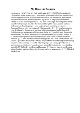 My Honor As An Aggie
Assignment 1, CSCE 314 501 Zach McClendon, UIN: 322002764 September 14,
2016 On my honor, as an Aggie, I have neither given nor received any unauthorized
aid on any portion of the academic work included in this assignment. Signature of
student 1 Introduction The reason behind my choice of languages in this report
are based on the following criteria: if i had prior knowledge, it was required, or they
sounded interesting to me. I did this because I thought it would give me a chance
to learn more about languages I have used and learn something new about a
language I had no prior knowledge of. 2 Languages 2.1 C++ C++ is a language that
was developed by Stroustrup in response to his experience on his Ph.D thesis. It
led him to create a more powerful language similar to C with high level features for
organization. The design was to give efficient and flexible performance making it
a versatile language that has found its place in a wide variety of applications and
services. [11] C++ is an object oriented language that has a wide variety of uses and
allows a good deal of flexibility. While it may not be the easiest to implement in many
situation, it has a variety of benefits other languages can t always provide such as
performance in situations where others may lack and tools that make correct coding
possible. [5] Still today a widely used language, C++ finds its place in a wide range
of applications such as software development and even space probes. [11] 2.2 Haskell
Haskell is a
 