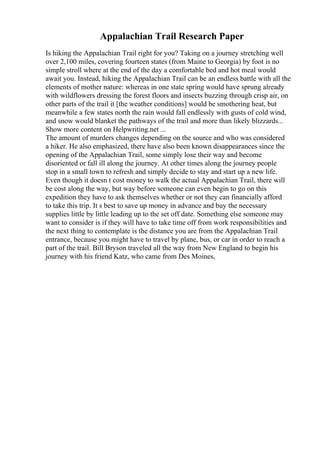 Appalachian Trail Research Paper
Is hiking the Appalachian Trail right for you? Taking on a journey stretching well
over 2,100 miles, covering fourteen states (from Maine to Georgia) by foot is no
simple stroll where at the end of the day a comfortable bed and hot meal would
await you. Instead, hiking the Appalachian Trail can be an endless battle with all the
elements of mother nature: whereas in one state spring would have sprung already
with wildflowers dressing the forest floors and insects buzzing through crisp air, on
other parts of the trail it [the weather conditions] would be smothering heat, but
meanwhile a few states north the rain would fall endlessly with gusts of cold wind,
and snow would blanket the pathways of the trail and more than likely blizzards...
Show more content on Helpwriting.net ...
The amount of murders changes depending on the source and who was considered
a hiker. He also emphasized, there have also been known disappearances since the
opening of the Appalachian Trail, some simply lose their way and become
disoriented or fall ill along the journey. At other times along the journey people
stop in a small town to refresh and simply decide to stay and start up a new life.
Even though it doesn t cost money to walk the actual Appalachian Trail, there will
be cost along the way, but way before someone can even begin to go on this
expedition they have to ask themselves whether or not they can financially afford
to take this trip. It s best to save up money in advance and buy the necessary
supplies little by little leading up to the set off date. Something else someone may
want to consider is if they will have to take time off from work responsibilities and
the next thing to contemplate is the distance you are from the Appalachian Trail
entrance, because you might have to travel by plane, bus, or car in order to reach a
part of the trail. Bill Bryson traveled all the way from New England to begin his
journey with his friend Katz, who came from Des Moines,
 