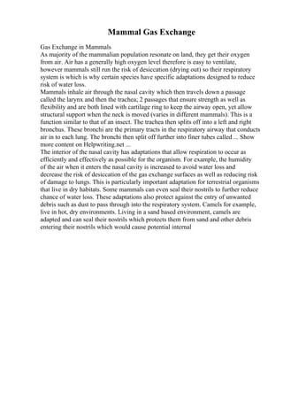Mammal Gas Exchange
Gas Exchange in Mammals
As majority of the mammalian population resonate on land, they get their oxygen
from air. Air has a generally high oxygen level therefore is easy to ventilate,
however mammals still run the risk of desiccation (drying out) so their respiratory
system is which is why certain species have specific adaptations designed to reduce
risk of water loss.
Mammals inhale air through the nasal cavity which then travels down a passage
called the larynx and then the trachea; 2 passages that ensure strength as well as
flexibility and are both lined with cartilage ring to keep the airway open, yet allow
structural support when the neck is moved (varies in different mammals). This is a
function similar to that of an insect. The trachea then splits off into a left and right
bronchus. These bronchi are the primary tracts in the respiratory airway that conducts
air in to each lung. The bronchi then split off further into finer tubes called ... Show
more content on Helpwriting.net ...
The interior of the nasal cavity has adaptations that allow respiration to occur as
efficiently and effectively as possible for the organism. For example, the humidity
of the air when it enters the nasal cavity is increased to avoid water loss and
decrease the risk of desiccation of the gas exchange surfaces as well as reducing risk
of damage to lungs. This is particularly important adaptation for terrestrial organisms
that live in dry habitats. Some mammals can even seal their nostrils to further reduce
chance of water loss. These adaptations also protect against the entry of unwanted
debris such as dust to pass through into the respiratory system. Camels for example,
live in hot, dry environments. Living in a sand based environment, camels are
adapted and can seal their nostrils which protects them from sand and other debris
entering their nostrils which would cause potential internal
 