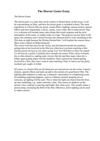 The Horror Genre Essay
The Horror Genre
The horror genre is a topic that can be written or filmed about. In this essay, I will
be concentrating on films, and how the horror genre is included in them. The main
ingredients in a horror film are music, sound effects, lighting, camera trickery special
effects and most importantly a clever, catchy, scary script. But to make horror what
it is, a director will include many other things that create suspense and the eerie
atmosphere of the scene, or simply make us cringe. The prop are not just there to fill
space, the costumes aren t chosen because the character had to wear something or the
film done at night because the filming finished late. I will explain the reasons these ...
Show more content on Helpwriting.net ...
The viewer will feel sorry for the victim, and feel hatred towards the murderer,
getting him or her involved in the film how often have you been watching a film
and the person sat next to you starts saying Yes! Yes! Kill him! or Don t be stupid!
It s obvious he s guilty! I certainly have (usually my mum). If the victim is female,
she is often attractive, making male viewers like her and then angry when she is
killed, again getting angry with the murderer. Once a person has started getting
involved in a film, they won t want to stop watching it they ll want to see the guilty
murderer get caught, or killed.
Of course, in a horror film not all characters are real and nor are the events. Camera
trickery, special effects and make up add to the realism of a good horror film. The
lighting adds emphasis to make up, a character s personality or a frightening scene.
If something surprising happens, such as a hideous monster jumping out on
someone, up lighting will be used. This is when the lights are shone from the floor,
up onto something, e.g.. under someone s chin. This causes no shadows on the
person s face, making it seem big and bright, thus often scary. This usually makes a
person jump, increasing the thrill of the film. Otherwise, down lighting can be used
to make a person
 