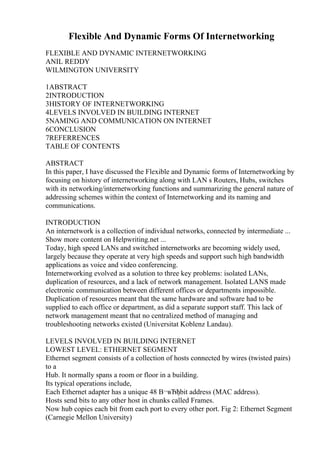 Flexible And Dynamic Forms Of Internetworking
FLEXIBLE AND DYNAMIC INTERNETWORKING
ANIL REDDY
WILMINGTON UNIVERSITY
1ABSTRACT
2INTRODUCTION
3HISTORY OF INTERNETWORKING
4LEVELS INVOLVED IN BUILDING INTERNET
5NAMING AND COMMUNICATION ON INTERNET
6CONCLUSION
7REFERRENCES
TABLE OF CONTENTS
ABSTRACT
In this paper, I have discussed the Flexible and Dynamic forms of Internetworking by
focusing on history of internetworking along with LAN s Routers, Hubs, switches
with its networking/internetworking functions and summarizing the general nature of
addressing schemes within the context of Internetworking and its naming and
communications.
INTRODUCTION
An internetwork is a collection of individual networks, connected by intermediate ...
Show more content on Helpwriting.net ...
Today, high speed LANs and switched internetworks are becoming widely used,
largely because they operate at very high speeds and support such high bandwidth
applications as voice and video conferencing.
Internetworking evolved as a solution to three key problems: isolated LANs,
duplication of resources, and a lack of network management. Isolated LANS made
electronic communication between different offices or departments impossible.
Duplication of resources meant that the same hardware and software had to be
supplied to each office or department, as did a separate support staff. This lack of
network management meant that no centralized method of managing and
troubleshooting networks existed (Universitat Koblenz Landau).
LEVELS INVOLVED IN BUILDING INTERNET
LOWEST LEVEL: ETHERNET SEGMENT
Ethernet segment consists of a collection of hosts connected by wires (twisted pairs)
to a
Hub. It normally spans a room or floor in a building.
Its typical operations include,
Each Ethernet adapter has a unique 48 В¬вЂђbit address (MAC address).
Hosts send bits to any other host in chunks called Frames.
Now hub copies each bit from each port to every other port. Fig 2: Ethernet Segment
(Carnegie Mellon University)
 