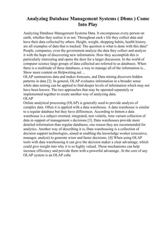 Analyzing Database Management Systems ( Dbms ) Come
Into Play
Analyzing Database Management Systems Data. It encompasses every person on
earth, whether they realize it or not. Throughout each s life they collect data and
have their data collected by others. Height, weight, shopping habits, health history
are all examples of data that is tracked. The question is what is done with this data?
People, companies, even the government analyze the data they collect and analyze
it with the hope of discovering new information. How they accomplish this is
particularly interesting and opens the door for a larger discussion. In the world of
computer science large groups of data collected are referred to as databases. When
there is a multitude of these databases, a way to manage all of the information is...
Show more content on Helpwriting.net ...
OLAP summarizes data and makes forecasts, and Data mining discovers hidden
patterns in data [2]. In general, OLAP evaluates information in a broader sense
while data mining can be applied to find deeper levels of information which may not
have been known. The two approaches that may be operated separately or
implemented together to create another way of analyzing data.
OLAP
Online analytical processing (OLAP) is generally used to provide analysis of
complex data. Often it is applied with a data warehouse. A data warehouse is similar
to a regular database but they have differences. According to Inmon a data
warehouse is a subject oriented, integrated, non volatile, time variant collection of
data in support of management s decisions [3]. Data warehouses provide more
detailed information than regular databases, one reason they are recommended for
analytics. Another way of describing it is, Data warehousing is a collection of
decision support technologies, aimed at enabling the knowledge worker (executive,
manager, analyst) to generate wiser and faster decisions. [4] When using OLAP
tools with data warehousing it can give the decision maker a clear advantage, which
could give insight into why it is so highly valued. These mechanisms can help
increase efficiency and provide them with a powerful advantage. At the core of any
OLAP system is an OLAP cube
 