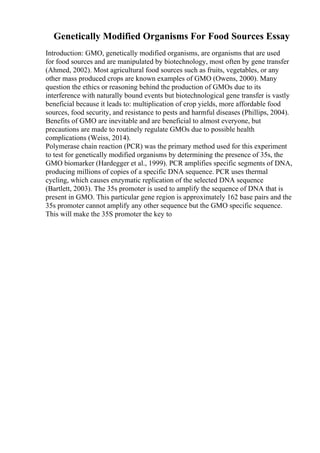 Genetically Modified Organisms For Food Sources Essay
Introduction: GMO, genetically modified organisms, are organisms that are used
for food sources and are manipulated by biotechnology, most often by gene transfer
(Ahmed, 2002). Most agricultural food sources such as fruits, vegetables, or any
other mass produced crops are known examples of GMO (Owens, 2000). Many
question the ethics or reasoning behind the production of GMOs due to its
interference with naturally bound events but biotechnological gene transfer is vastly
beneficial because it leads to: multiplication of crop yields, more affordable food
sources, food security, and resistance to pests and harmful diseases (Phillips, 2004).
Benefits of GMO are inevitable and are beneficial to almost everyone, but
precautions are made to routinely regulate GMOs due to possible health
complications (Weiss, 2014).
Polymerase chain reaction (PCR) was the primary method used for this experiment
to test for genetically modified organisms by determining the presence of 35s, the
GMO biomarker (Hardegger et al., 1999). PCR amplifies specific segments of DNA,
producing millions of copies of a specific DNA sequence. PCR uses thermal
cycling, which causes enzymatic replication of the selected DNA sequence
(Bartlett, 2003). The 35s promoter is used to amplify the sequence of DNA that is
present in GMO. This particular gene region is approximately 162 base pairs and the
35s promoter cannot amplify any other sequence but the GMO specific sequence.
This will make the 35S promoter the key to
 