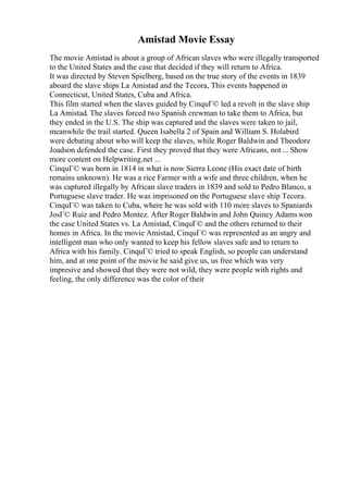 Amistad Movie Essay
The movie Amistad is about a group of African slaves who were illegally transported
to the United States and the case that decided if they will return to Africa.
It was directed by Steven Spielberg, based on the true story of the events in 1839
aboard the slave ships La Amistad and the Tecora, This events happened in
Connecticut, United States, Cuba and Africa.
This film started when the slaves guided by CinquГ© led a revolt in the slave ship
La Amistad. The slaves forced two Spanish crewman to take them to Africa, but
they ended in the U.S. The ship was captured and the slaves were taken to jail,
meanwhile the trail started. Queen Isabella 2 of Spain and William S. Holabird
were debating about who will keep the slaves, while Roger Baldwin and Theodore
Joadson defended the case. First they proved that they were Africans, not ... Show
more content on Helpwriting.net ...
CinquГ© was born in 1814 in what is now Sierra Leone (His exact date of birth
remains unknown). He was a rice Farmer with a wife and three children, when he
was captured illegally by African slave traders in 1839 and sold to Pedro Blanco, a
Portuguese slave trader. He was imprisoned on the Portuguese slave ship Tecora.
CinquГ© was taken to Cuba, where he was sold with 110 more slaves to Spaniards
JosГ© Ruiz and Pedro Montez. After Roger Baldwin and John Quincy Adamswon
the case United States vs. La Amistad, CinquГ© and the others returned to their
homes in Africa. In the movie Amistad, CinquГ© was represented as an angry and
intelligent man who only wanted to keep his fellow slaves safe and to return to
Africa with his family. CinquГ© tried to speak English, so people can understand
him, and at one point of the movie he said give us, us free which was very
impresive and showed that they were not wild, they were people with rights and
feeling, the only difference was the color of their
 
