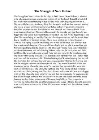 The Struggle of Nora Helmer
The Struggle of Nora Helmer In the play, A Doll House, Nora Helmer is a house
wife who experiences an unexpected event with her husband, Torvald, which led
to a whole new understanding of her life and what she was going to do with it.
Nora would always try to do anything that she could to please her husband so that
she would always keep him happy towards her and never give him a reason to
leave her because she felt that she loved him so much and she would not know
what to do without him. Nora would constantly lie to make sure that Torvald was
happy and she would make sure that he would not find out. At the beginning of the
play, Nora was being accused by Torvald of eating macaroons and she stated You
know I could never think of going... Show more content on Helpwriting.net ...
Torvald was trying to cover up and say that it was not his fault that they had not
had a serious talk because if they would have had a serious talk, it would just get
Nora into problems that he has in his life. This really made Nora realize that their
relationship was not real and that they did not truly care for each other and their
problems like a normal couple would. Nora had also come to the conclusion that
she has lived by doing tricks (III) for Torvald all of her the years that she has been
with him and she was tired of it. This is showing that Nora is claiming that she felt
like Torvalds doll wife and that she was always just there for fun for Torvald and
not for being in a serious relationship with him. This made Nora realize that she
was never happy when she lived with Torvald and that she wanted to leave and
start a whole new life. The letter, the fighting, and Nora taking off her costume
were all part of the journey that Nora had taken to realize that she was never happy
with her life when she lived with Torvald and that she was ready for everything in
her life to change. Torvald tries to convince Nora that she cannot leave the house
because she has duties to take care of him and her children. Nora responds to
Torvald by stating that she has other duties equally sacred (III) and Torvald questions
what could be more important in her life other than himself and the children, so she
explains
 