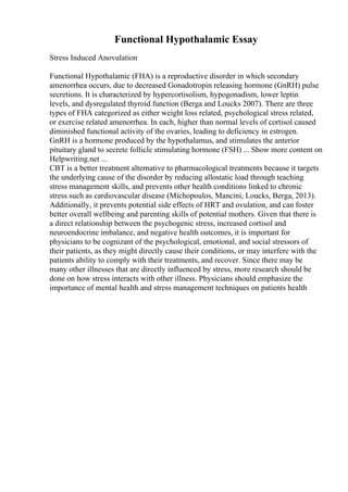 Functional Hypothalamic Essay
Stress Induced Anovulation
Functional Hypothalamic (FHA) is a reproductive disorder in which secondary
amenorrhea occurs, due to decreased Gonadotropin releasing hormone (GnRH) pulse
secretions. It is characterized by hypercortisolism, hypogonadism, lower leptin
levels, and dysregulated thyroid function (Berga and Loucks 2007). There are three
types of FHA categorized as either weight loss related, psychological stress related,
or exercise related amenorrhea. In each, higher than normal levels of cortisol caused
diminished functional activity of the ovaries, leading to deficiency in estrogen.
GnRH is a hormone produced by the hypothalamus, and stimulates the anterior
pituitary gland to secrete follicle stimulating hormone (FSH) ... Show more content on
Helpwriting.net ...
CBT is a better treatment alternative to pharmacological treatments because it targets
the underlying cause of the disorder by reducing allostatic load through teaching
stress management skills, and prevents other health conditions linked to chronic
stress such as cardiovascular disease (Michopoulos, Mancini, Loucks, Berga, 2013).
Additionally, it prevents potential side effects of HRT and ovulation, and can foster
better overall wellbeing and parenting skills of potential mothers. Given that there is
a direct relationship between the psychogenic stress, increased cortisol and
neuroendocrine imbalance, and negative health outcomes, it is important for
physicians to be cognizant of the psychological, emotional, and social stressors of
their patients, as they might directly cause their conditions, or may interfere with the
patients ability to comply with their treatments, and recover. Since there may be
many other illnesses that are directly influenced by stress, more research should be
done on how stress interacts with other illness. Physicians should emphasize the
importance of mental health and stress management techniques on patients health
 