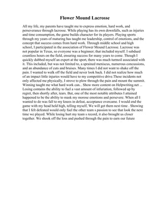 Flower Mound Lacrosse
All my life, my parents have taught me to express emotion, hard work, and
perseverance through lacrosse. While playing has its own downfalls, such as injuries
and time consumption, the game builds character for its players. Playing sports
through my years of maturing has taught me leadership, control of emotions, and the
concept that success comes from hard work. Through middle school and high
school, I participated in the association of Flower Mound Lacrosse. Lacrosse was
not popular in Texas, so everyone was a beginner; that included myself. I subdued
countless hours on the field, ensuring success for many years to come. Though I
quickly dubbed myself an expert at the sport, there was much turmoil associated with
it. This included, but was not limited to, a sprained meniscus, numerous concussions,
and an abundance of cuts and bruises. Many times I did not want to shake off the
pain. I wanted to walk off the field and never look back. I did not realize how much
of an impact little injuries would have to my competitive drive.These incidents not
only affected me physically, I strove to plow through the pain and mount the summit.
Winning taught me what hard work can... Show more content on Helpwriting.net ...
Losing contains the ability to fuel a vast amount of infuriation, followed up by
regret, then shortly after, tears. But, one of the most notable attributes I attained
happened to be the ability to mask my morose emotions and persevere. When all I
wanted to do was fall to my knees in defeat, acceptance overcame. I would end the
game with my head held high, telling myself, We will get them next time . Showing
that I felt defeated would only fuel the other team s passion to see that look the next
time we played. While losing hurt my team s record, it also brought us closer
together. We shook off the loss and pushed through the pain to earn our future
 