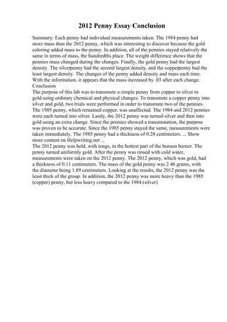 2012 Penny Essay Conclusion
Summary: Each penny had individual measurements taken. The 1984 penny had
more mass than the 2012 penny, which was interesting to discover because the gold
coloring added mass to the penny. In addition, all of the pennies stayed relatively the
same in terms of mass, the hundredths place. The weight difference shows that the
pennies mass changed during the changes. Finally, the gold penny had the largest
density. The silverpenny had the second largest density, and the copperpenny had the
least largest density. The changes of the penny added density and mass each time.
With the information, it appears that the mass increased by .03 after each change.
Conclusion
The purpose of this lab was to transmute a simple penny from copper to silver to
gold using ordinary chemical and physical changes. To transmute a copper penny into
silver and gold, two trials were performed in order to transmute two of the pennies.
The 1985 penny, which remained copper, was unaffected. The 1984 and 2012 pennies
were each turned into silver. Lastly, the 2012 penny was turned silver and then into
gold using an extra change. Since the pennies showed a transmutation, the purpose
was proven to be accurate. Since the 1985 penny stayed the same, measurements were
taken immediately. The 1985 penny had a thickness of 0.28 centimeters. ... Show
more content on Helpwriting.net ...
The 2012 penny was held, with tongs, in the hottest part of the bunsen burner. The
penny turned uniformly gold. After the penny was rinsed with cold water,
measurements were taken on the 2012 penny. The 2012 penny, which was gold, had
a thickness of 0.11 centimeters. The mass of the gold penny was 2.46 grams, with
the diameter being 1.89 centimeters. Looking at the results, the 2012 penny was the
least thick of the group. In addition, the 2012 penny was more heavy than the 1985
(copper) penny, but less heavy compared to the 1984 (silver)
 