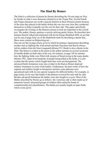 The Iliad By Homer
The Iliad is a collection of poems by Homer describing the 10 year siege on Troy
by Greeks in what is now famously referred to as the Trojan War. Several Greek
and Trojan characters are worth a special mention in these Homeric poems because
of the roles they played in the battles before the war was won, how they conducted
themselves to help eventually win the war for their side. This paper specifically
investigates the writings in the Homeric poems to look are important in the overall
text. The author, Homer, portrays a society utilizing poetic fiction. He describes how
humans directly talked and interacted with divine beings (Raaflaub 469), an act that
can be seen in page forty six of the Iliadwhich starts by describing a dream that...
Show more content on Helpwriting.net ...
One can see this in page ninety seven in which he portrays Agamemnon describing
another man as fighting like wild animal and had a big heart and that he always
led his soldiers from the front (vanguard) (Homer 97). Death is also a theme in the
Iliad. The theme is evident in the poem as the author narrates on several occasions
of terrible deaths on both sides in the war, for instance, in page 103 he narrates
how the fighting fields were filled with streams of blood owing to the many deaths
(Homer 103). Apart from hundreds of people being killed in the fields, it is also
evident that the armies which fought back then were not disorganized. The
advanced battle formations were also evident in the Iliad as Homer depicted
infantry formations in some of the battles. Furthermore, the poet writes of how the
captains and soldiers fought in formations and how some platoons were
specialized each with its own special weapons for different battles. For example, in
page ninety six he says that leader of the platoon reviewed his unit rank by rank.
Besides advanced formations the battles were also fought in a cycle. Most of the
Battles described by Homer go as follows: the victorious side is often made up of
numerous loosely structured groups of soldiers often united by bonds of
companionship and subordination. The battles are usually fought on open fields
where at any given
 