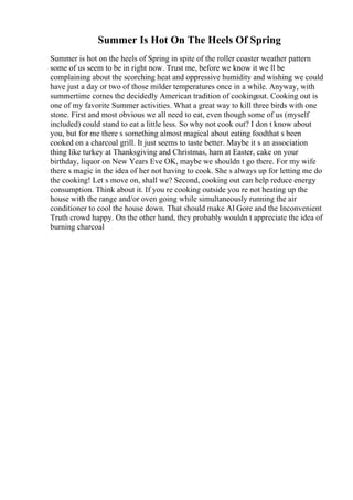 Summer Is Hot On The Heels Of Spring
Summer is hot on the heels of Spring in spite of the roller coaster weather pattern
some of us seem to be in right now. Trust me, before we know it we ll be
complaining about the scorching heat and oppressive humidity and wishing we could
have just a day or two of those milder temperatures once in a while. Anyway, with
summertime comes the decidedly American tradition of cookingout. Cooking out is
one of my favorite Summer activities. What a great way to kill three birds with one
stone. First and most obvious we all need to eat, even though some of us (myself
included) could stand to eat a little less. So why not cook out? I don t know about
you, but for me there s something almost magical about eating foodthat s been
cooked on a charcoal grill. It just seems to taste better. Maybe it s an association
thing like turkey at Thanksgiving and Christmas, ham at Easter, cake on your
birthday, liquor on New Years Eve OK, maybe we shouldn t go there. For my wife
there s magic in the idea of her not having to cook. She s always up for letting me do
the cooking! Let s move on, shall we? Second, cooking out can help reduce energy
consumption. Think about it. If you re cooking outside you re not heating up the
house with the range and/or oven going while simultaneously running the air
conditioner to cool the house down. That should make Al Gore and the Inconvenient
Truth crowd happy. On the other hand, they probably wouldn t appreciate the idea of
burning charcoal
 