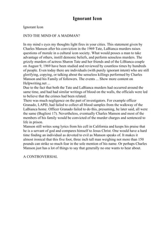 Ignorant Icon
Ignorant Icon
INTO THE MIND OF A MADMAN?
In my mind s eyes my thoughts light fires in your cities. This statement given by
Charles Manson after his conviction in the 1969 Tate, LaBianca murders raises
questions of morale in a cultural icon society. What would posses a man to take
advantage of others, instill demonic beliefs, and perform senseless murders. The
grizzly murders of actress Sharon Tate and her friends and of the LiBianca couple
on August 9, 1969 have been studied and reviewed by countless times by hundreds
of people. Even today there are individuals (with purely ignorant intent) who are still
glorifying, copying, or talking about the senseless killings performed by Charles
Manson and his Family of followers. The events ... Show more content on
Helpwriting.net ...
Due to the fact that both the Tate and LaBianca murders had occurred around the
same time, and had had similar writings of blood on the walls, the officials were led
to believe that the crimes had been related.
There was much negligence on the part of investigators. For example officer
Granado, LAPD, had failed to collect all blood samples from the walkway of the
LaBianca home. Officer Granado failed to do this, presuming, he later said, all were
the same (Bugliosi 17). Nevertheless, eventually Charles Manson and most of the
members of his family would be convicted of the murder charges and sentenced to
life in prison.
Manson still writes song lyrics from his cell in California and keeps his praise that
he is a servant of god and compares himself to Jesus Christ. One would have a hard
time finding an individual as devoted to evil as Manson speaks of. It makes it
almost ironical that this five foot, three inch tall man weighing not more than 150
pounds can strike so much fear in the sole mention of his name. Or perhaps Charles
Manson just has a lot of things to say that generally no one wants to hear about.
A CONTROVERSIAL
 