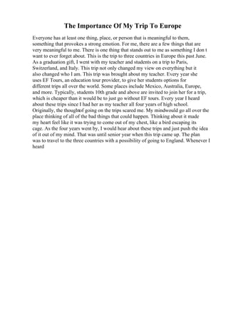 The Importance Of My Trip To Europe
Everyone has at least one thing, place, or person that is meaningful to them,
something that provokes a strong emotion. For me, there are a few things that are
very meaningful to me. There is one thing that stands out to me as something I don t
want to ever forget about. This is the trip to three countries in Europe this past June.
As a graduation gift, I went with my teacher and students on a trip to Paris,
Switzerland, and Italy. This trip not only changed my view on everything but it
also changed who I am. This trip was brought about my teacher. Every year she
uses EF Tours, an education tour provider, to give her students options for
different trips all over the world. Some places include Mexico, Australia, Europe,
and more. Typically, students 10th grade and above are invited to join her for a trip,
which is cheaper than it would be to just go without EF tours. Every year I heard
about these trips since I had her as my teacher all four years of high school.
Originally, the thoughtof going on the trips scared me. My mindwould go all over the
place thinking of all of the bad things that could happen. Thinking about it made
my heart feel like it was trying to come out of my chest, like a bird escaping its
cage. As the four years went by, I would hear about these trips and just push the idea
of it out of my mind. That was until senior year when this trip came up. The plan
was to travel to the three countries with a possibility of going to England. Whenever I
heard
 