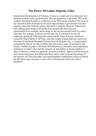 The Power Of Latino Majority Cities
Introduction My hometown of Tolleson, Arizona is a small city of six thousand, five
hundred residents with a predominantly Mexican population, with nearly 78% of the
residents declaring themselves as Mexican in the 2010 census (citation). The focus of
my research will be on the power of Latino representation in government in Latino
majority cities, like Tolleson, whose citycouncil is majority Mexican. Tolleson has
been making great strides to fix up the town and provide more jobs and
opportunities to its residents, and in doing so, the city has asserted itself as a major
innovator. For example, Tolleson was the only city in Arizona to not lay off
employees during the 2008 Great Recession, and the Paseo de Luces, which was
created by MayorAdolfo F. GГЎmez, who also fought to keep highways such as the
Interstate 10 and South Mountain Freeway from dividing the city, is a major project
completed by the city in order to attract jobs and create a sense of community and
history. Another example is the Home Rule Measure (or alternative local expenditure
limitation), in which voters had this measure on their ballots to decide whether to
allow Tolleson to continue to spend the revenues it collects. Approval of this measure
does not increase taxes, just reallocates them, and in order to ensure the passage of
the measure, GГЎmez and other city councilmembers walked door to door to explain
the bill and to urge everyone to vote in favor. Introduction of the city council
members?
 