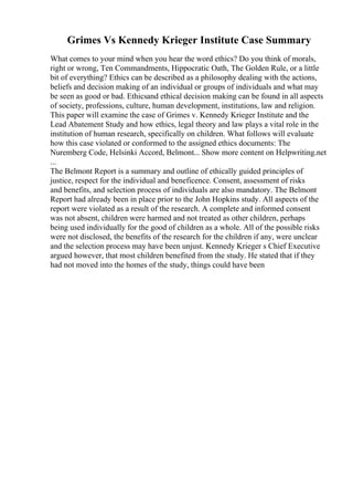 Grimes Vs Kennedy Krieger Institute Case Summary
What comes to your mind when you hear the word ethics? Do you think of morals,
right or wrong, Ten Commandments, Hippocratic Oath, The Golden Rule, or a little
bit of everything? Ethics can be described as a philosophy dealing with the actions,
beliefs and decision making of an individual or groups of individuals and what may
be seen as good or bad. Ethicsand ethical decision making can be found in all aspects
of society, professions, culture, human development, institutions, law and religion.
This paper will examine the case of Grimes v. Kennedy Krieger Institute and the
Lead Abatement Study and how ethics, legal theory and law plays a vital role in the
institution of human research, specifically on children. What follows will evaluate
how this case violated or conformed to the assigned ethics documents: The
Nuremberg Code, Helsinki Accord, Belmont... Show more content on Helpwriting.net
...
The Belmont Report is a summary and outline of ethically guided principles of
justice, respect for the individual and beneficence. Consent, assessment of risks
and benefits, and selection process of individuals are also mandatory. The Belmont
Report had already been in place prior to the John Hopkins study. All aspects of the
report were violated as a result of the research. A complete and informed consent
was not absent, children were harmed and not treated as other children, perhaps
being used individually for the good of children as a whole. All of the possible risks
were not disclosed, the benefits of the research for the children if any, were unclear
and the selection process may have been unjust. Kennedy Krieger s Chief Executive
argued however, that most children benefited from the study. He stated that if they
had not moved into the homes of the study, things could have been
 
