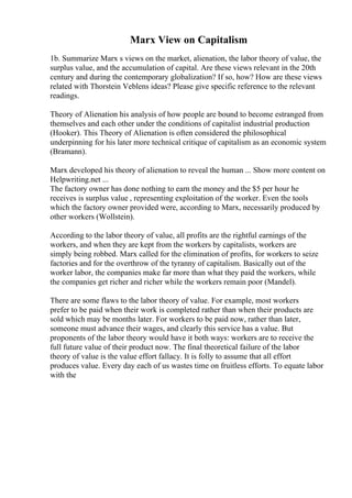 Marx View on Capitalism
1b. Summarize Marx s views on the market, alienation, the labor theory of value, the
surplus value, and the accumulation of capital. Are these views relevant in the 20th
century and during the contemporary globalization? If so, how? How are these views
related with Thorstein Veblens ideas? Please give specific reference to the relevant
readings.
Theory of Alienation his analysis of how people are bound to become estranged from
themselves and each other under the conditions of capitalist industrial production
(Hooker). This Theory of Alienation is often considered the philosophical
underpinning for his later more technical critique of capitalism as an economic system
(Bramann).
Marx developed his theory of alienation to reveal the human ... Show more content on
Helpwriting.net ...
The factory owner has done nothing to earn the money and the $5 per hour he
receives is surplus value , representing exploitation of the worker. Even the tools
which the factory owner provided were, according to Marx, necessarily produced by
other workers (Wollstein).
According to the labor theory of value, all profits are the rightful earnings of the
workers, and when they are kept from the workers by capitalists, workers are
simply being robbed. Marx called for the elimination of profits, for workers to seize
factories and for the overthrow of the tyranny of capitalism. Basically out of the
worker labor, the companies make far more than what they paid the workers, while
the companies get richer and richer while the workers remain poor (Mandel).
There are some flaws to the labor theory of value. For example, most workers
prefer to be paid when their work is completed rather than when their products are
sold which may be months later. For workers to be paid now, rather than later,
someone must advance their wages, and clearly this service has a value. But
proponents of the labor theory would have it both ways: workers are to receive the
full future value of their product now. The final theoretical failure of the labor
theory of value is the value effort fallacy. It is folly to assume that all effort
produces value. Every day each of us wastes time on fruitless efforts. To equate labor
with the
 
