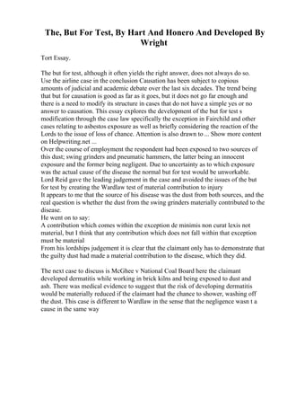 The, But For Test, By Hart And Honero And Developed By
Wright
Tort Essay.
The but for test, although it often yields the right answer, does not always do so.
Use the airline case in the conclusion Causation has been subject to copious
amounts of judicial and academic debate over the last six decades. The trend being
that but for causation is good as far as it goes, but it does not go far enough and
there is a need to modify its structure in cases that do not have a simple yes or no
answer to causation. This essay explores the development of the but for test s
modification through the case law specifically the exception in Fairchild and other
cases relating to asbestos exposure as well as briefly considering the reaction of the
Lords to the issue of loss of chance. Attention is also drawn to ... Show more content
on Helpwriting.net ...
Over the course of employment the respondent had been exposed to two sources of
this dust; swing grinders and pneumatic hammers, the latter being an innocent
exposure and the former being negligent. Due to uncertainty as to which exposure
was the actual cause of the disease the normal but for test would be unworkable.
Lord Reid gave the leading judgement in the case and avoided the issues of the but
for test by creating the Wardlaw test of material contribution to injury
It appears to me that the source of his disease was the dust from both sources, and the
real question is whether the dust from the swing grinders materially contributed to the
disease.
He went on to say:
A contribution which comes within the exception de minimis non curat lexis not
material, but I think that any contribution which does not fall within that exception
must be material
From his lordships judgement it is clear that the claimant only has to demonstrate that
the guilty dust had made a material contribution to the disease, which they did.
The next case to discuss is McGhee v National Coal Board here the claimant
developed dermatitis while working in brick kilns and being exposed to dust and
ash. There was medical evidence to suggest that the risk of developing dermatitis
would be materially reduced if the claimant had the chance to shower, washing off
the dust. This case is different to Wardlaw in the sense that the negligence wasn t a
cause in the same way
 