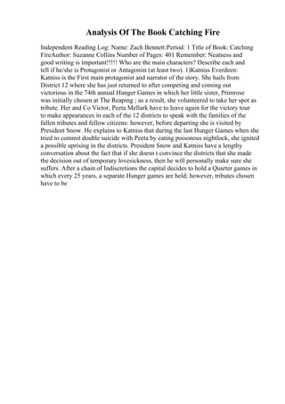 Analysis Of The Book Catching Fire
Independent Reading Log: Name: Zach Bennett:Period: 1 Title of Book: Catching
FireAuthor: Suzanne Collins Number of Pages: 401 Remember: Neatness and
good writing is important!!!!! Who are the main characters? Describe each and
tell if he/she is Protagonist or Antagonist (at least two). 1)Katniss Everdeen:
Katniss is the First main protagonist and narrator of the story. She hails from
District 12 where she has just returned to after competing and coming out
victorious in the 74th annual Hunger Games in which her little sister, Primrose
was initially chosen at The Reaping ; as a result, she volunteered to take her spot as
tribute. Her and Co Victor, Peeta Mellark have to leave again for the victory tour
to make appearances in each of the 12 districts to speak with the families of the
fallen tributes and fellow citizens: however, before departing she is visited by
President Snow. He explains to Katniss that during the last Hunger Games when she
tried to commit double suicide with Peeta by eating poisonous nightlock, she ignited
a possible uprising in the districts. President Snow and Katniss have a lengthy
conversation about the fact that if she doesn t convince the districts that she made
the decision out of temporary lovesickness, then he will personally make sure she
suffers. After a chain of Indiscretions the capital decides to hold a Quarter games in
which every 25 years, a separate Hunger games are held; however, tributes chosen
have to be
 