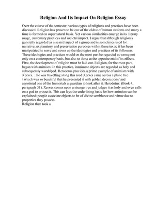 Religion And Its Impact On Religion Essay
Over the course of the semester, various types of religions and practices have been
discussed. Religion has proven to be one of the oldest of human customs and many a
time is formed on supernatural basis. Yet various similarities emerge in its literary
usage, customary practices and societal impact. I argue that although religionis
generally regarded as a scared aspect of a group and is sometimes used for
narrative, explanatory and preservation purposes within these texts; it has been
manipulated to serve and cover up the ideologies and practices of its followers.
These ideologies and practices would on the most part be regarded as wrong not
only on a contemporary basis, but also to those at the opposite end of its effects.
First, the development of religion must be laid out. Religion, for the most part,
began with animism. In this practice, inanimate objects are regarded as holy and
subsequently worshiped. Herodotus provides a prime example of animism with
Xerxes. ...he was travelling along this road Xerxes came across a plane tree
/ which was so beautiful that he presented it with golden decorations/ and
appointed one of the Immortals a guardian to look after it. Herodotus: (Book 4,
paragraph 31). Xerxes comes upon a strange tree and judges it as holy and even calls
on a god to protect it. This can lays the underlining basis for how animism can be
explained: people associate objects to be of divine semblance and virtue due to
properties they possess.
Religion then took a
 