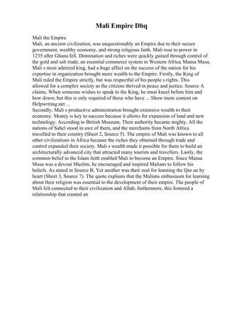 Mali Empire Dbq
Mali the Empire
Mali, an ancient civilization, was unquestionably an Empire due to their secure
government, wealthy economy, and strong religious faith. Mali rose to power in
1235 after Ghana fell. Domination and riches were quickly gained through control of
the gold and salt trade, an essential commerce system in Western Africa. Mansa Musa,
Mali s most admired king, had a huge affect on the success of the nation for his
expertise in organization brought more wealth to the Empire. Firstly, the King of
Mali ruled the Empire strictly, but was respectful of his people s rights. This
allowed for a complex society as the citizens thrived in peace and justice. Source A
claims, When someone wishes to speak to the King, he must kneel before him and
bow down; but this is only required of those who have ... Show more content on
Helpwriting.net ...
Secondly, Mali s productive administration brought extensive wealth to their
economy. Money is key to success because it allows for expansion of land and new
technology. According to British Museum, Their authority became mighty. All the
nations of Sahel stood in awe of them, and the merchants from North Africa
travelled to their country (Sheet 2, Source 5). The empire of Mali was known to all
other civilizations in Africa because the riches they obtained through trade and
control expanded their society. Mali s wealth made it possible for them to build an
architecturally advanced city that attracted many tourists and travellers. Lastly, the
common belief in the Islam faith enabled Mali to become an Empire. Since Mansa
Musa was a devout Muslim, he encouraged and inspired Malians to follow his
beliefs. As stated in Source B, Yet another was their zeal for learning the Qur an by
heart (Sheet 3, Source 7). The quote explains that the Malians enthusiasm for learning
about their religion was essential to the development of their empire. The people of
Mali felt connected to their civilization and Allah; furthermore, this fostered a
relationship that created an
 