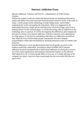 Internet Addiction Essay
Internet Addiction: Cybersex and Porn Vs. a Dependency on Video Games
Abstract
Within our modern world, the notion that human beings are distancing themselves
farther and farther from inter personal communication cannot be closer to the truth. In
today s world, people utilize technology to make things easier, and to better
understand the world surrounding the individuals. What ever happened to the
relationship between a single person and their peers when knowledge came to be a
defining factor? In this research paper, it will be discussing what an addiction to this
technology does to a person. It will be investigating the differences and comparisons
between two forms of an internet addiction: Cybersex and porn, and a dependency
on video games. It will also be considering what these two addictions do and how
they affect the lives of both single people, and parents who have adopted
responsibilities within their households by declaring themselves part of a family unit.
Summary
Internet addiction is a new age phenomenon that not all people are active in the
modern world fully understand. According to (Kuss Griffiths 2015) internet
addiction has been conceptualized as behavioural addiction involving the excessive
use of the online applications and leading to detrimental impacts on the affected
individuals lives (2). To many people think or even say, it is simply playing on the
computer too much , however, those same people do not even realize that they are
apart of the
 