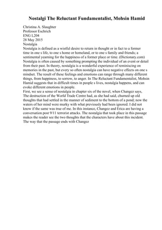 Nostalgi The Reluctant Fundamentalist, Mohsin Hamid
Christina A. Slaughter
Professor Eschrich
ENG L204
28 May 2015
Nostalgia
Nostalgia is defined as a wistful desire to return in thought or in fact to a former
time in one s life, to one s home or homeland, or to one s family and friends; a
sentimental yearning for the happiness of a former place or time. (Dictionary.com)
Nostalgia is often caused by something prompting the individual of an event or detail
from their past. In theory, nostalgia is a wonderful experience of reminiscing on
memories in the past, but every so often nostalgia can have negative effects on one s
mindset. The result of these feelings and emotions can range through many different
things, from happiness, to sorrow, to anger. In The Reluctant Fundamentalist, Mohsin
Hamid suggests that in difficult times in people s lives, nostalgia happens, and can
evoke different emotions in people.
First, we see a sense of nostalgia in chapter six of the novel, when Changez says,
The destruction of the World Trade Centre had, as she had said, churned up old
thoughts that had settled in the manner of sediment to the bottom of a pond; now the
waters of her mind were murky with what previously had been ignored. I did not
know if the same was true of me. In this instance, Changez and Erica are having a
conversation post 9/11 terrorist attacks. The nostalgia that took place in this passage
makes the reader see the two thoughts that the characters have about this incident.
The way that the passage ends with Changez
 