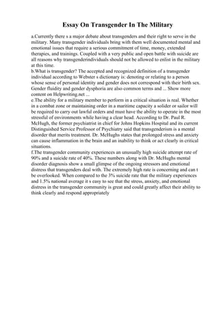 Essay On Transgender In The Military
a.Currently there s a major debate about transgenders and their right to serve in the
military. Many transgender individuals bring with them well documented mental and
emotional issues that require a serious commitment of time, money, extended
therapies, and trainings. Coupled with a very public and open battle with suicide are
all reasons why transgenderindividuals should not be allowed to enlist in the military
at this time.
b.What is transgender? The accepted and recognized definition of a transgender
individual according to Webster s dictionary is: denoting or relating to a person
whose sense of personal identity and gender does not correspond with their birth sex.
Gender fluidity and gender dysphoria are also common terms and ... Show more
content on Helpwriting.net ...
e.The ability for a military member to perform in a critical situation is real. Whether
in a combat zone or maintaining order in a maritime capacity a solider or sailor will
be required to carry out lawful orders and must have the ability to operate in the most
stressful of environments while having a clear head. According to Dr. Paul R.
McHugh, the former psychiatrist in chief for Johns Hopkins Hospital and its current
Distinguished Service Professor of Psychiatry said that transgenderism is a mental
disorder that merits treatment. Dr. McHughs states that prolonged stress and anxiety
can cause inflammation in the brain and an inability to think or act clearly in critical
situations.
f.The transgender community experiences an unusually high suicide attempt rate of
90% and a suicide rate of 40%. These numbers along with Dr. McHughs mental
disorder diagnosis show a small glimpse of the ongoing stressors and emotional
distress that transgenders deal with. The extremely high rate is concerning and can t
be overlooked. When compared to the 3% suicide rate that the military experiences
and 1.5% national average it s easy to see that the stress, anxiety, and emotional
distress in the transgender community is great and could greatly affect their ability to
think clearly and respond appropriately
 