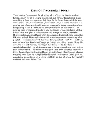 Essay On The American Dream
The American Dream varies for all, giving a life of hope for those in need and
having equality for all to achieve success. For each person, this definition means
something to them, and represents their hope for the future. In the article by New
York Times, The American Dream, Quantified at Last, it is shown how there is a
growing case of the American Dreambeing portrayed by future generations when
kids grow up to live in situations that their parents were not able to fulfil. This
growing trend of opportunity portrays how the dreams of many are being fulfilled
in their lives. This point is further exemplified through the article, Who Still
Believes in the American Dream where the American Dreams of many around the
US are explained. These aspirations are shown through quotes, representing what
people hope to accomplish with their lives. Finally, in the book Of Mice and Men,
two ranch workers, Lennie and George, go through everything together, living life
as best friends and dreaming how bright their future can be. For them, the
American Dream is living a life on their own in their own ranch, and being able to
raise their own farm. This dream not only gives them hope, but brings happiness to
them, showing how the American Dream lies in the hearts of each person wherever
they may come from. As exemplified in this novel, the American Dream gives an
opportunity for one to rise up in life, to be able to rise to a life where they can fulfil
whatever their heart desires. The
 